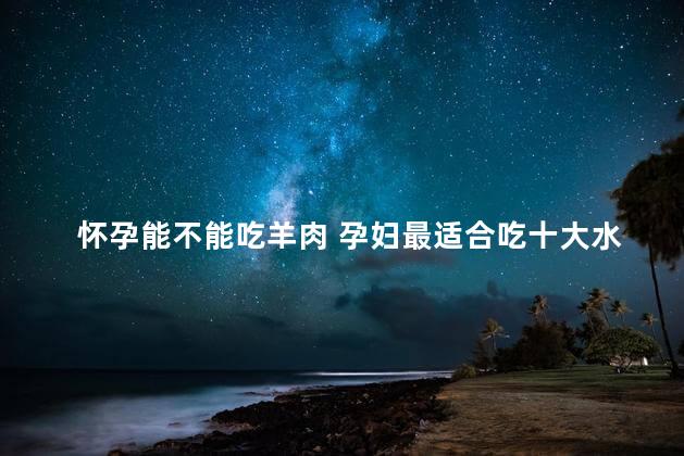 怀孕能不能吃羊肉 孕妇最适合吃十大水果